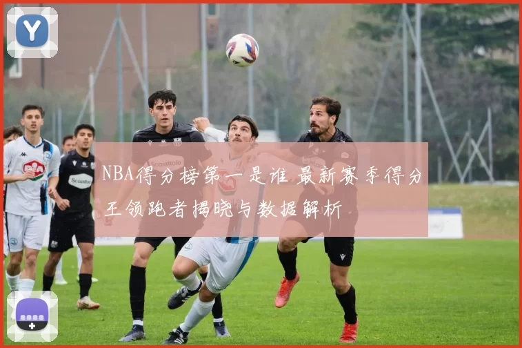 NBA得分榜第一是谁 最新赛季得分王领跑者揭晓与数据解析