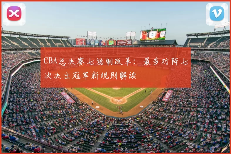 CBA总决赛七场制改革：最多对阵七次决出冠军新规则解读