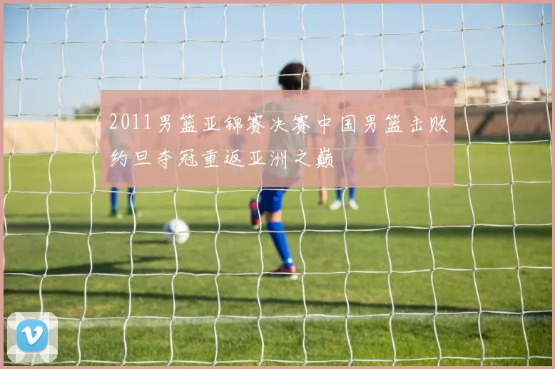 2011男篮亚锦赛决赛中国男篮击败约旦夺冠重返亚洲之巅