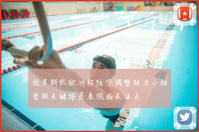 俄罗斯队欧洲杯防守调整助力小组晋级关键球员表现成关注点