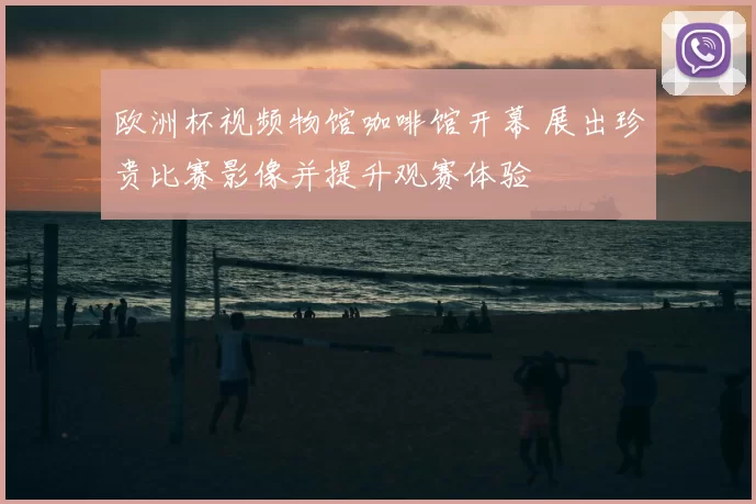 欧洲杯视频物馆咖啡馆开幕 展出珍贵比赛影像并提升观赛体验