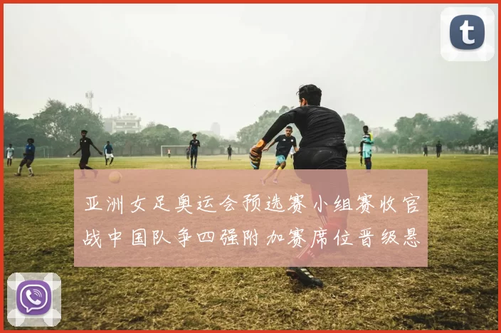 亚洲女足奥运会预选赛小组赛收官战中国队争四强附加赛席位晋级悬念