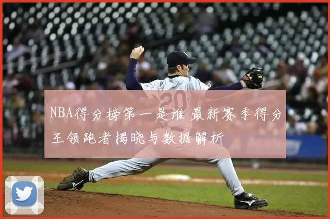 NBA得分榜第一是谁 最新赛季得分王领跑者揭晓与数据解析