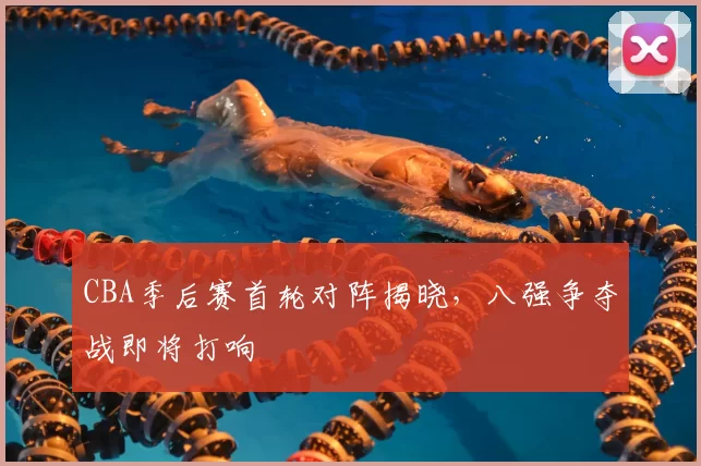 CBA季后赛首轮对阵揭晓，八强争夺战即将打响