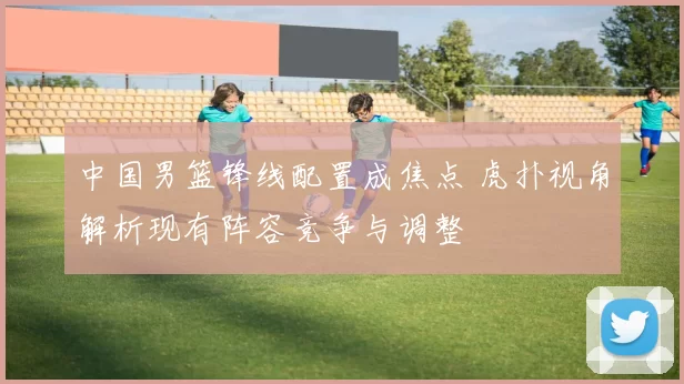 中国男篮锋线配置成焦点 虎扑视角解析现有阵容竞争与调整