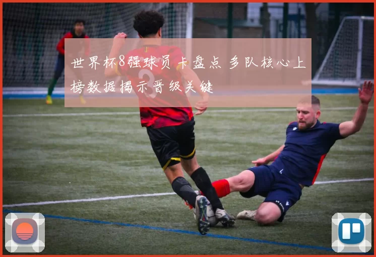 世界杯8强球员卡盘点 多队核心上榜数据揭示晋级关键