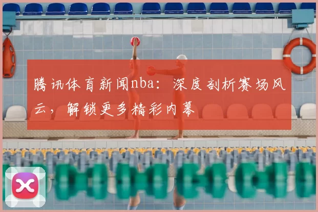 腾讯体育新闻nba：深度剖析赛场风云，解锁更多精彩内幕