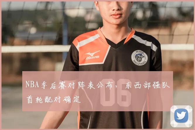 NBA季后赛对阵表公布，东西部强队首轮配对确定