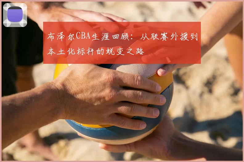 布泽尔CBA生涯回顾：从联赛外援到本土化标杆的蜕变之路