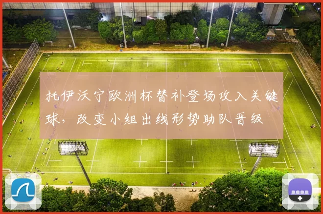 托伊沃宁欧洲杯替补登场攻入关键球，改变小组出线形势助队晋级