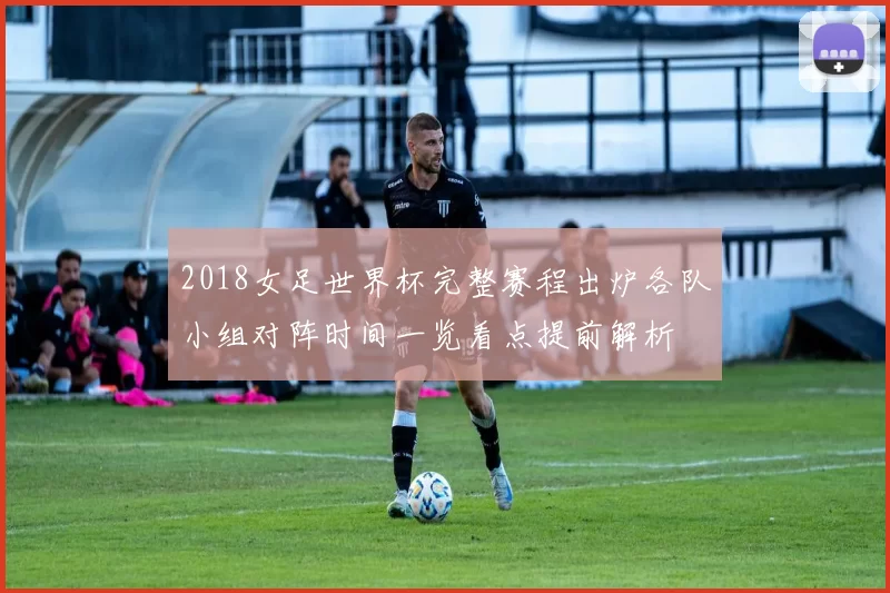 2018女足世界杯完整赛程出炉各队小组对阵时间一览看点提前解析