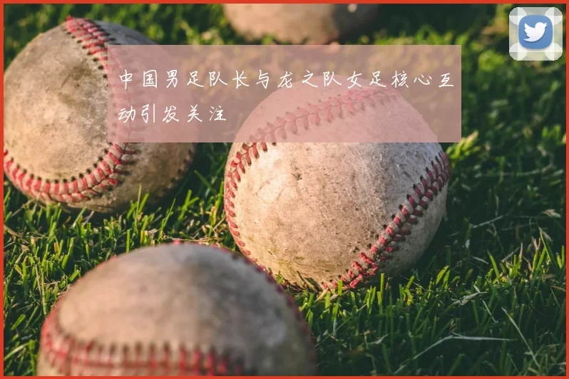 中国男足队长与龙之队女足核心互动引发关注