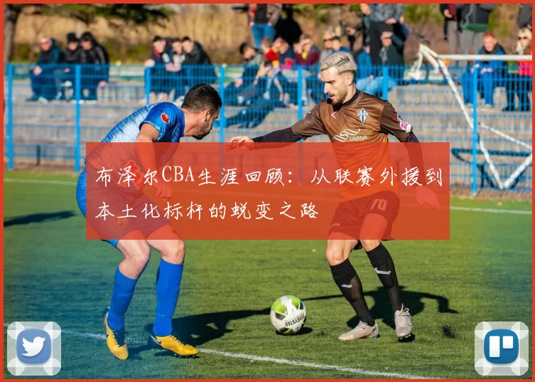 布泽尔CBA生涯回顾：从联赛外援到本土化标杆的蜕变之路