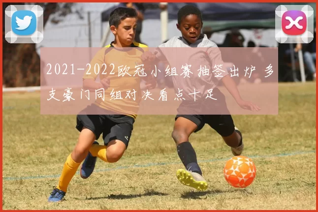 2021-2022欧冠小组赛抽签出炉 多支豪门同组对决看点十足