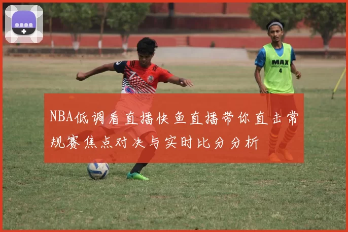 NBA低调看直播快鱼直播带你直击常规赛焦点对决与实时比分分析