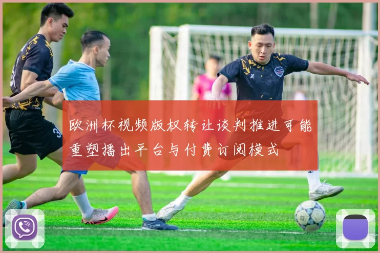 欧洲杯视频版权转让谈判推进可能重塑播出平台与付费订阅模式