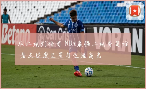 从二轮到传奇 NBA最强二轮秀是谁 盘点逆袭巨星与生涯高光