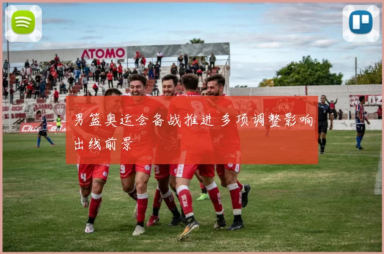 男篮奥运会备战推进 多项调整影响出线前景