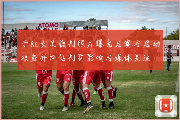 于红女足裁判照片曝光后赛方启动核查并评估判罚影响与媒体关注