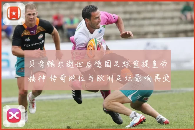 贝肯鲍尔逝世后德国足球重提皇帝精神 传奇地位与欧洲足坛影响再受关注