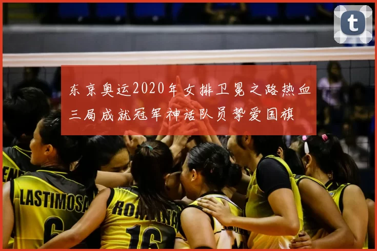 东京奥运2020年女排卫冕之路热血三局成就冠军神话队员挚爱国旗