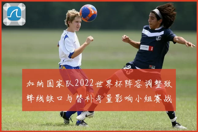 加纳国家队2022世界杯阵容调整致锋线缺口与替补考量影响小组赛战术部署