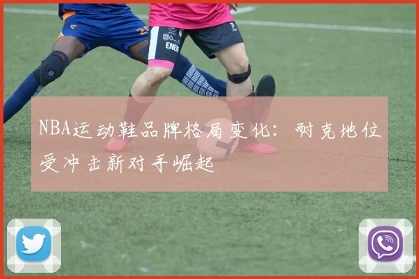 NBA运动鞋品牌格局变化：耐克地位受冲击新对手崛起