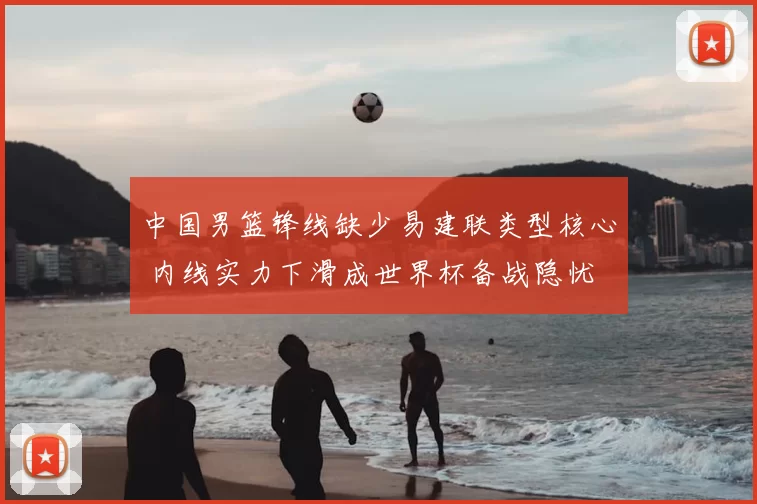中国男篮锋线缺少易建联类型核心 内线实力下滑成世界杯备战隐忧