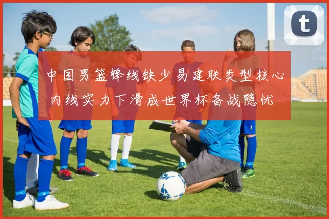 中国男篮锋线缺少易建联类型核心 内线实力下滑成世界杯备战隐忧