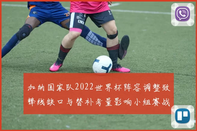 加纳国家队2022世界杯阵容调整致锋线缺口与替补考量影响小组赛战术部署