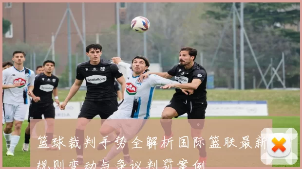 篮球裁判手势全解析国际篮联最新规则变动与争议判罚案例