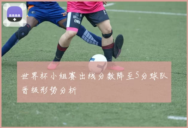 世界杯小组赛出线分数降至5分球队晋级形势分析