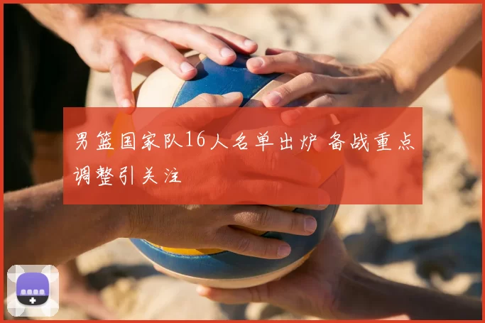 男篮国家队16人名单出炉 备战重点调整引关注
