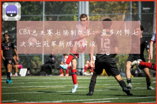 CBA总决赛七场制改革：最多对阵七次决出冠军新规则解读