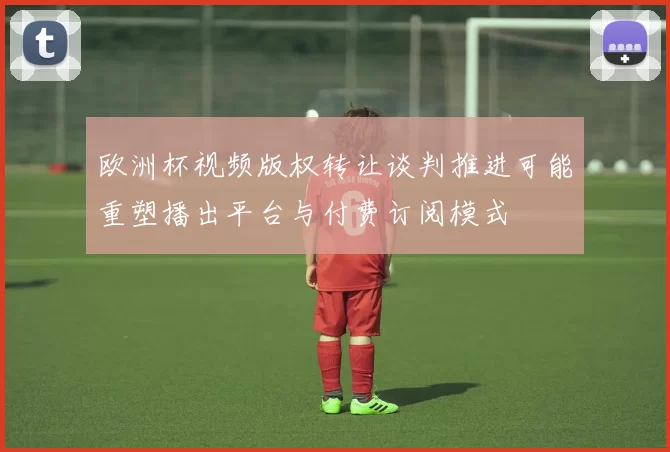 欧洲杯视频版权转让谈判推进可能重塑播出平台与付费订阅模式