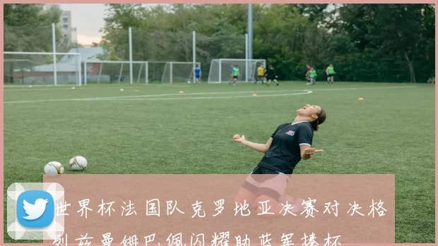世界杯法国队克罗地亚决赛对决格列兹曼姆巴佩闪耀助蓝军捧杯