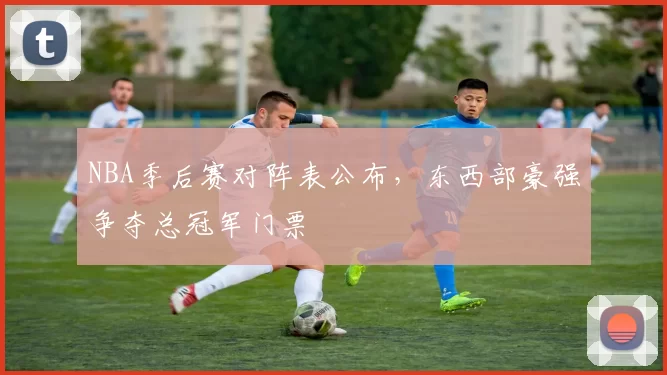NBA季后赛对阵表公布，东西部豪强争夺总冠军门票