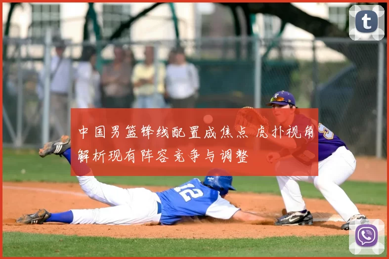 中国男篮锋线配置成焦点 虎扑视角解析现有阵容竞争与调整