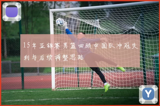 15年亚锦赛男篮回顾中国队冲冠失利与后续调整思路
