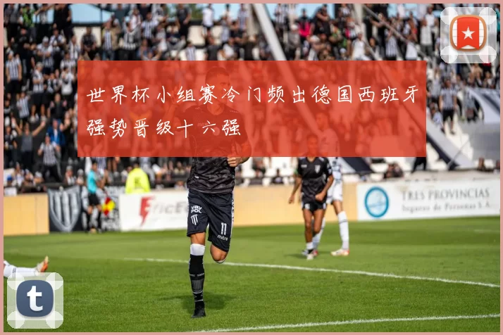 世界杯小组赛冷门频出德国西班牙强势晋级十六强