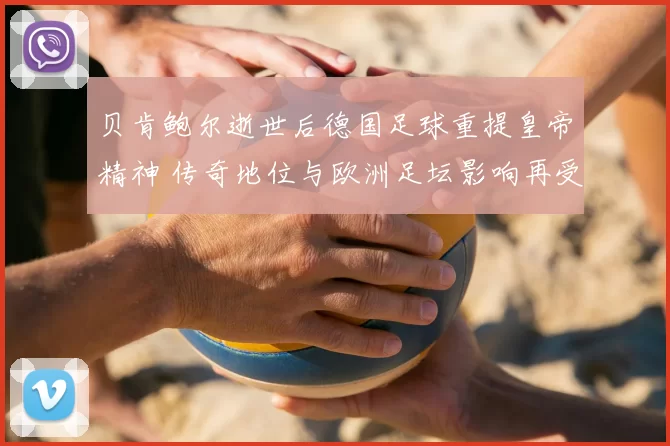 贝肯鲍尔逝世后德国足球重提皇帝精神 传奇地位与欧洲足坛影响再受关注