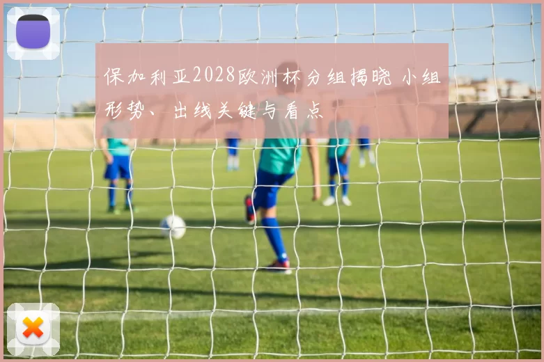 保加利亚2028欧洲杯分组揭晓 小组形势、出线关键与看点