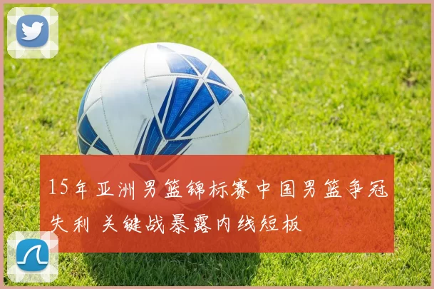 15年亚洲男篮锦标赛中国男篮争冠失利 关键战暴露内线短板