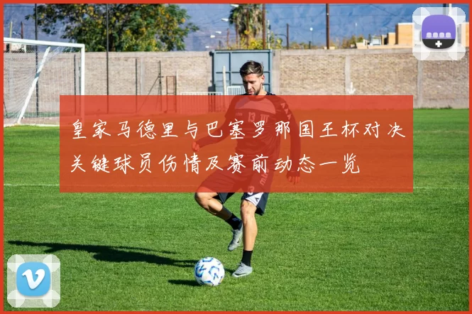 皇家马德里与巴塞罗那国王杯对决关键球员伤情及赛前动态一览