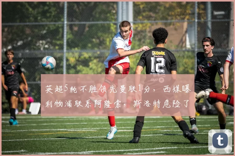 英超5轮不胜领先曼联1分，西媒曝利物浦联系阿隆索，斯洛特危险了