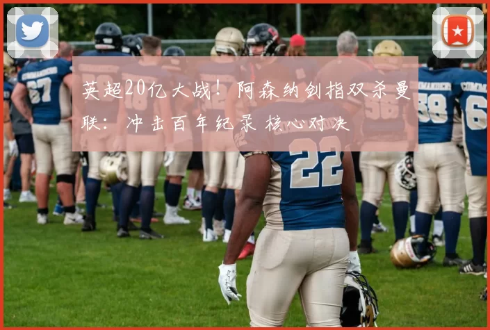 英超20亿大战！阿森纳剑指双杀曼联：冲击百年纪录 核心对决