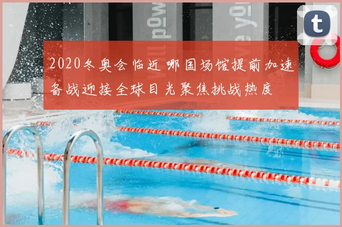 2020冬奥会临近 哪国场馆提前加速备战迎接全球目光聚焦挑战热度