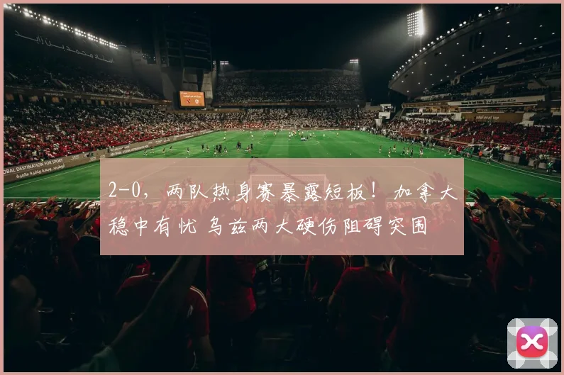 2-0，两队热身赛暴露短板！加拿大稳中有忧 乌兹两大硬伤阻碍突围