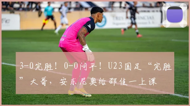 3-0完胜!0-0闷平!U23国足“完胜”大哥,安东尼奥给邵佳一上课