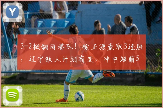 3-2掀翻海港队！徐正源豪取3连胜，辽宁铁人计划有变，冲中超前5